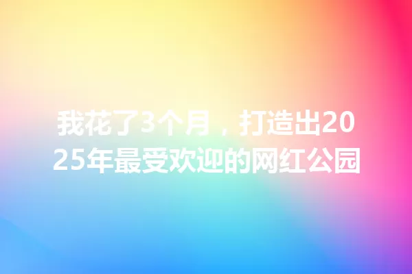我花了3个月,打造出2025年最受欢迎的网红公园 一