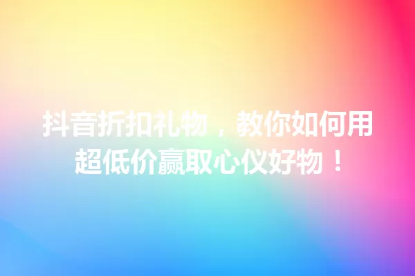 抖音折扣礼物,教你如何用超低价赢取心仪好物! 一