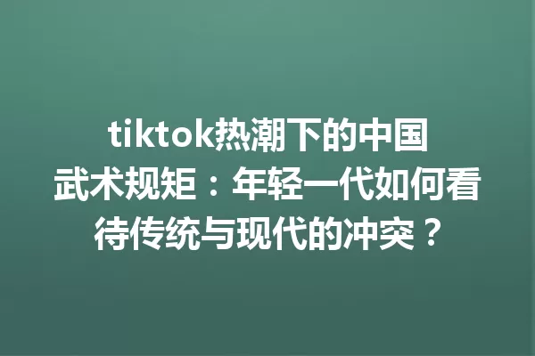 tiktok热潮下的中国武术规矩:年轻一代如何看待传统与现代的冲突? 一