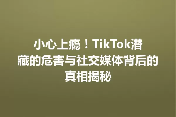 小心上瘾!TikTok潜藏的危害与社交媒体背后的真相揭秘 一