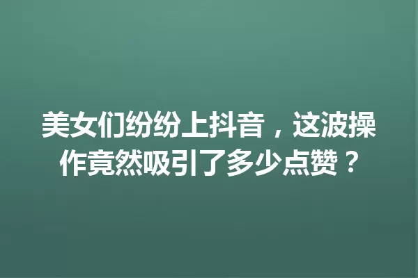 美女们纷纷上抖音,这波操作竟然吸引了多少点赞? 一