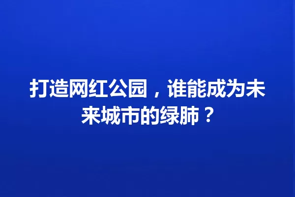 打造网红公园，谁能成为未来城市的绿肺？ 一