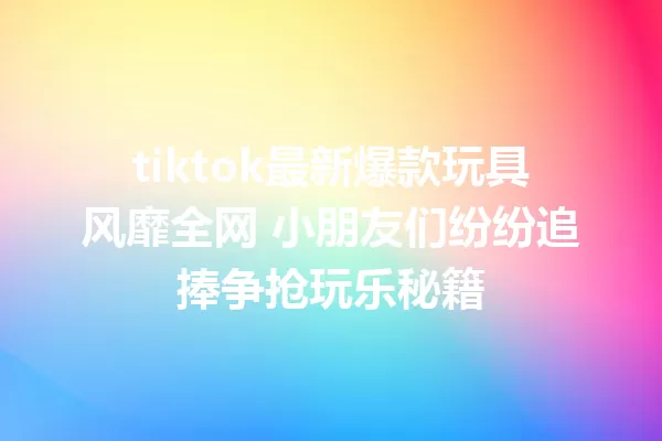 tiktok最新爆款玩具风靡全网 小朋友们纷纷追捧争抢玩乐秘籍 一