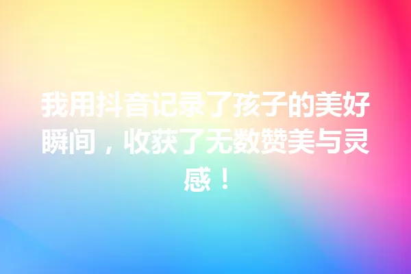 我用抖音记录了孩子的美好瞬间,收获了无数赞美与灵感! 一