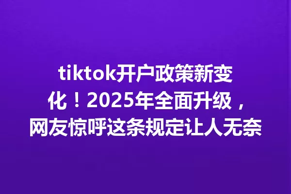 tiktok开户政策新变化!2025年全面升级,网友惊呼这条规定让人无奈 一