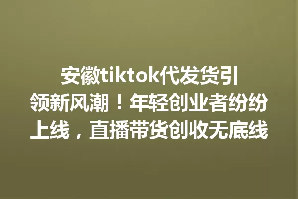 安徽tiktok代发货引领新风潮!年轻创业者纷纷上线,直播带货创收无底线 一