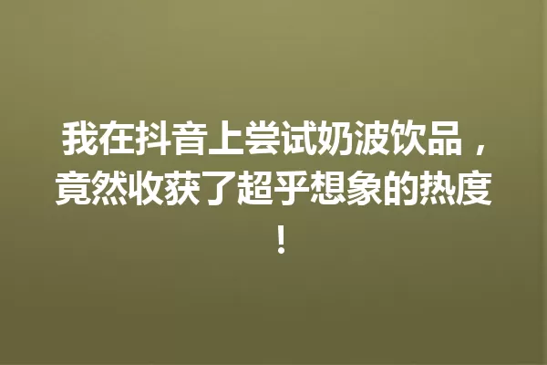 我在抖音上尝试奶波饮品,竟然收获了超乎想象的热度! 一