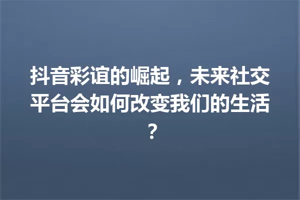 抖音彩谊的崛起,未来社交平台会如何改变我们的生活? 一