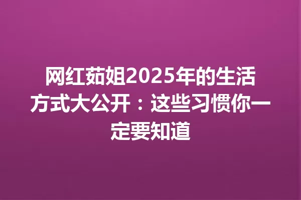 网红茹姐2025年的生活方式大公开:这些习惯你一定要知道 一