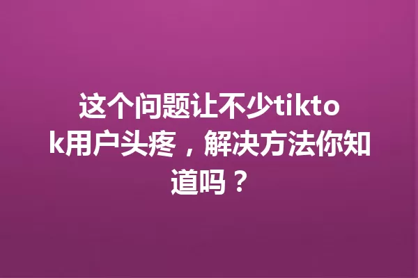 这个问题让不少tiktok用户头疼,解决方法你知道吗? 一
