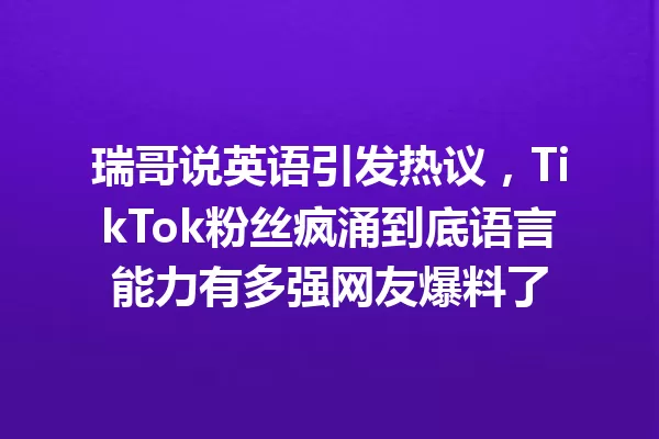 瑞哥说英语引发热议,TikTok粉丝疯涌到底语言能力有多强网友爆料了 一
