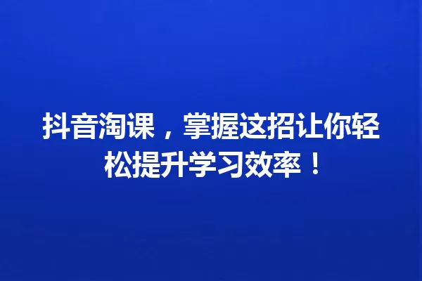 抖音淘课,掌握这招让你轻松提升学习效率! 一