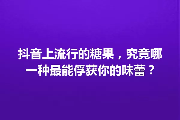 抖音上流行的糖果,究竟哪一种最能俘获你的味蕾? 一