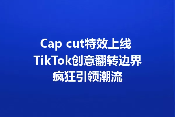 Cap cut特效上线 TikTok创意翻转边界疯狂引领潮流 一