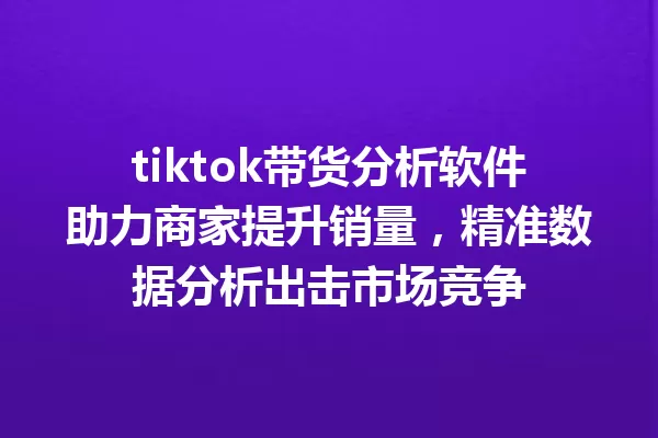 tiktok带货分析软件助力商家提升销量,精准数据分析出击市场竞争 一