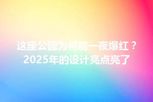 这座公园为何能一夜爆红?2025年的设计亮点亮了 一
