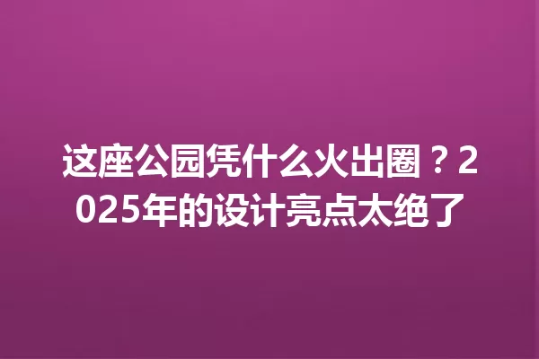 这座公园凭什么火出圈?2025年的设计亮点太绝了 一