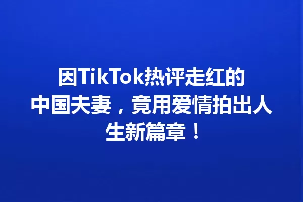 因TikTok热评走红的中国夫妻,竟用爱情拍出人生新篇章! 一