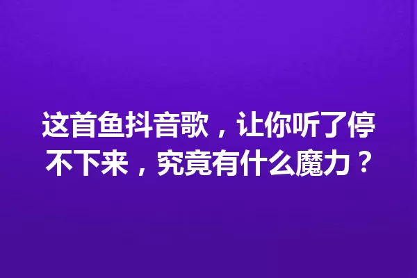 这首鱼抖音歌，让你听了停不下来，究竟有什么魔力？ 一