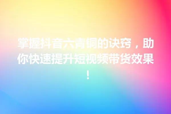 掌握抖音六青铜的诀窍,助你快速提升短视频带货效果! 一