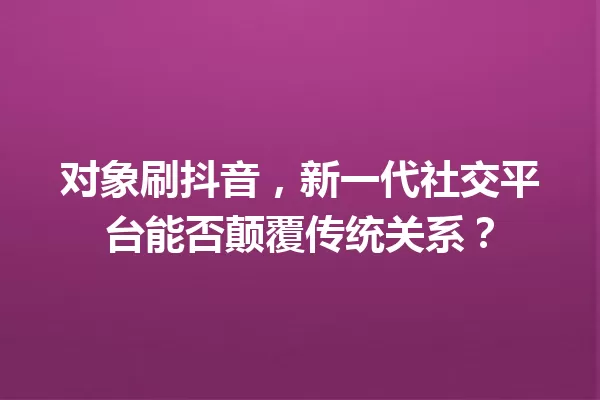 对象刷抖音,新一代社交平台能否颠覆传统关系? 一