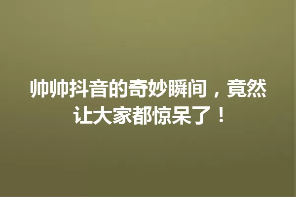 帅帅抖音的奇妙瞬间,竟然让大家都惊呆了! 一