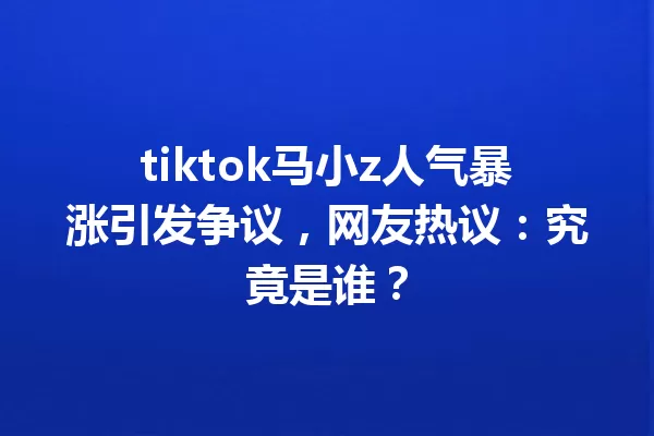 tiktok马小z人气暴涨引发争议,网友热议:究竟是谁? 一