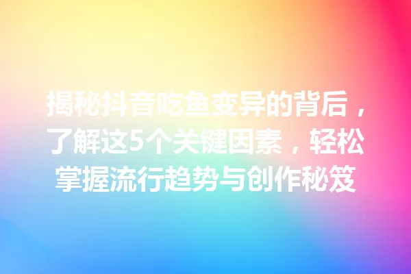 揭秘抖音吃鱼变异的背后,了解这5个关键因素,轻松掌握流行趋势与创作秘笈 一