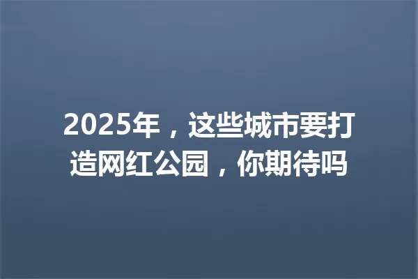 2025年，这些城市要打造网红公园，你期待吗 一