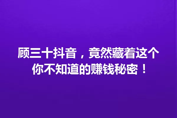 顾三十抖音,竟然藏着这个你不知道的赚钱秘密! 一