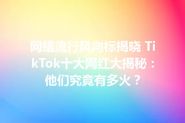 网络流行风向标揭晓 TikTok十大网红大揭秘:他们究竟有多火? 一