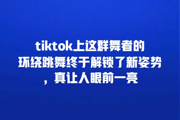 tiktok上这群舞者的环绕跳舞终于解锁了新姿势，真让人眼前一亮 一