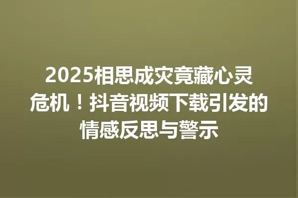 2025相思成灾竟藏心灵危机!抖音视频下载引发的情感反思与警示 一