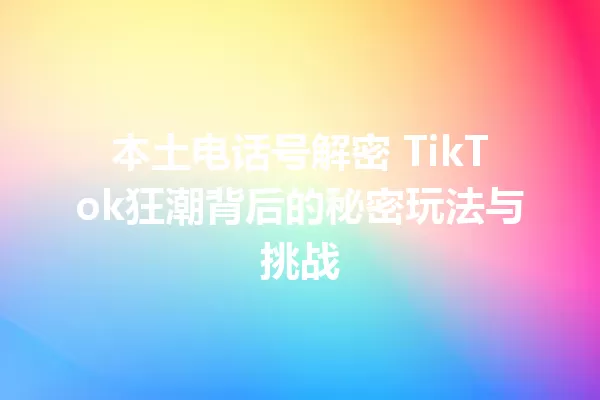 本土电话号解密 TikTok狂潮背后的秘密玩法与挑战 一