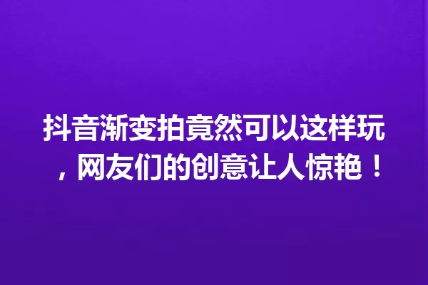 抖音渐变拍竟然可以这样玩，网友们的创意让人惊艳！ 一