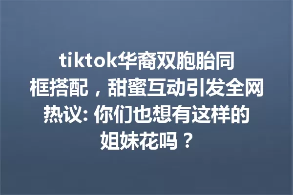 tiktok华裔双胞胎同框搭配，甜蜜互动引发全网热议: 你们也想有这样的姐妹花吗？ 一