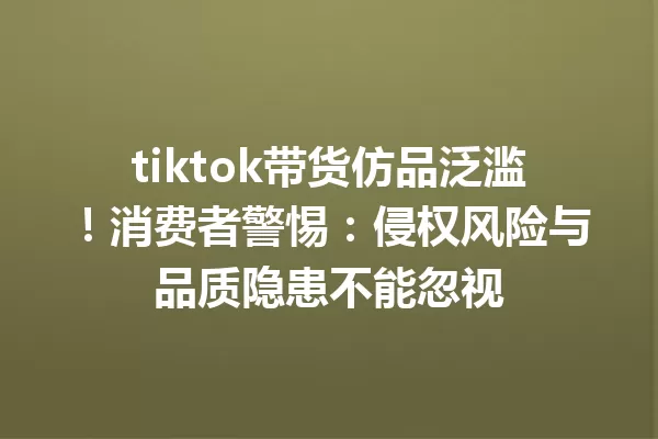 tiktok带货仿品泛滥!消费者警惕:侵权风险与品质隐患不能忽视 一