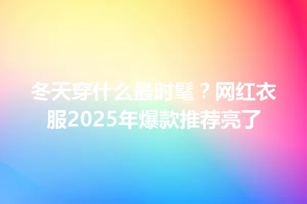 冬天穿什么最时髦？网红衣服2025年爆款推荐亮了 一