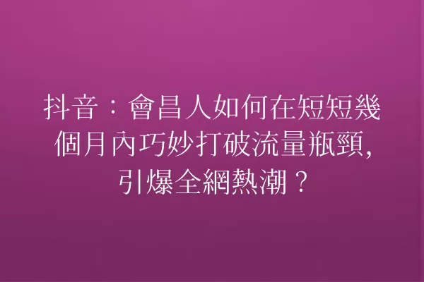抖音:會昌人如何在短短幾個月內巧妙打破流量瓶頸,引爆全網熱潮? 一