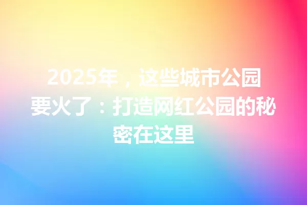 2025年,这些城市公园要火了:打造网红公园的秘密在这里 一