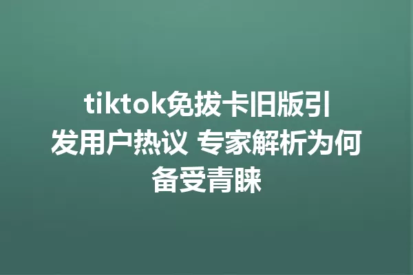 tiktok免拔卡旧版引发用户热议 专家解析为何备受青睐 一