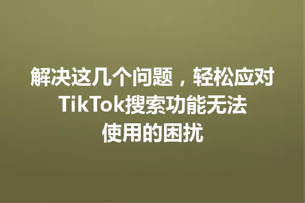 解决这几个问题,轻松应对TikTok搜索功能无法使用的困扰 一