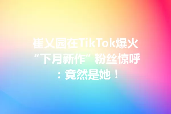 崔乂园在TikTok爆火 “下月新作” 粉丝惊呼:竟然是她! 一