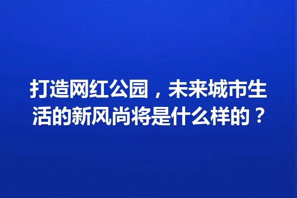 打造网红公园,未来城市生活的新风尚将是什么样的? 一