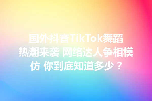 国外抖音TikTok舞蹈热潮来袭 网络达人争相模仿 你到底知道多少? 一