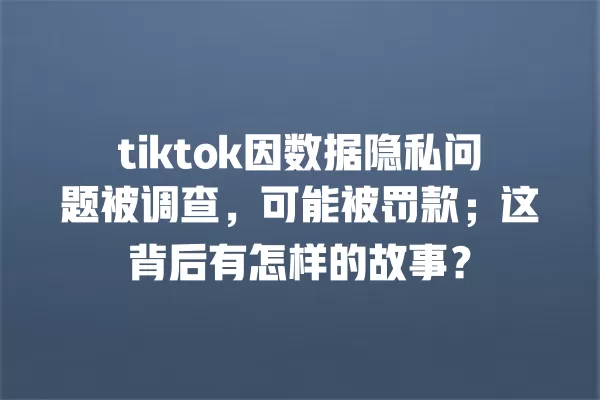 tiktok因数据隐私问题被调查,可能被罚款;这背后有怎样的故事? 一