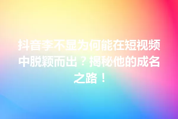 抖音李不显为何能在短视频中脱颖而出?揭秘他的成名之路! 一