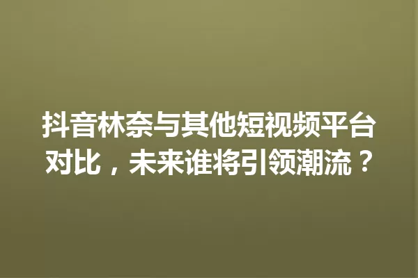 抖音林奈与其他短视频平台对比,未来谁将引领潮流? 一