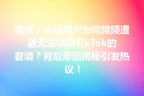 震惊!全球用户为何频频遭遇无法访问TikTok的窘境?背后原因揭秘引发热议! 一