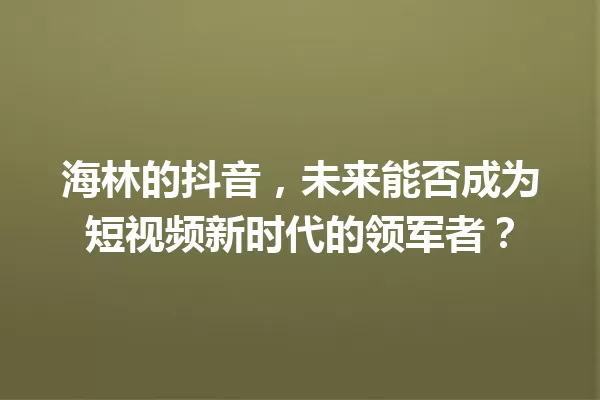 海林的抖音,未来能否成为短视频新时代的领军者? 一